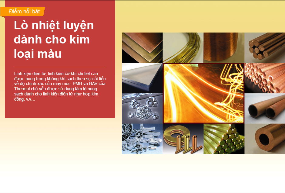 Linh kiện điện tử, linh kiện cơ khí chi tiết cần được nung trong không khí sạch theo sự cải tiến về độ chính xác của máy móc. PMR và RAV của Thermal chủ yếu được sử dụng làm lò nung sạch dành cho linh kiện điện tử như hợp kim đồng, v.v…